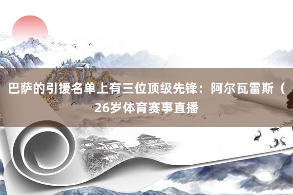巴萨的引援名单上有三位顶级先锋：阿尔瓦雷斯（26岁体育赛事直播