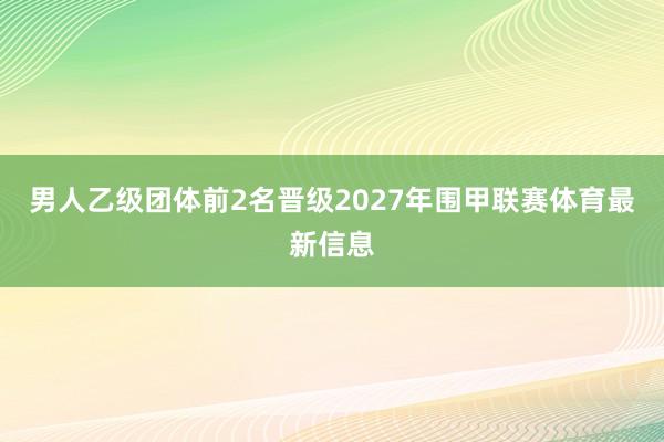 男人乙级团体前2名晋级2027年围甲联赛体育最新信息