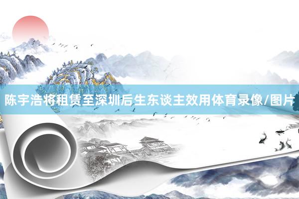 陈宇浩将租赁至深圳后生东谈主效用体育录像/图片