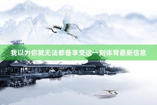 我以为你就无法都备享受这一刻体育最新信息
