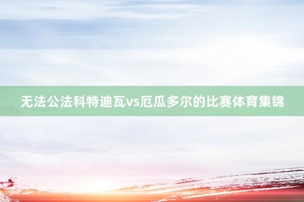 无法公法科特迪瓦vs厄瓜多尔的比赛体育集锦