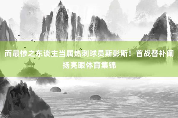 而最惨之东谈主当属热刺球员斯彭斯！首战替补阐扬亮眼体育集锦