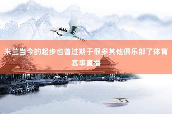 米兰当今的起步也曾过期于很多其他俱乐部了体育赛事直播