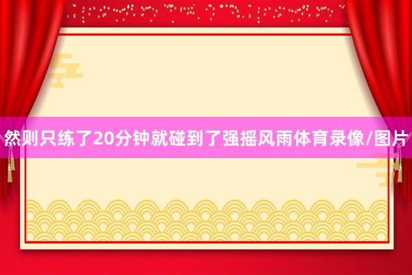 然则只练了20分钟就碰到了强摇风雨体育录像/图片