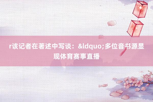 r该记者在著述中写谈：&ldquo;多位音书源显现体育赛事直播